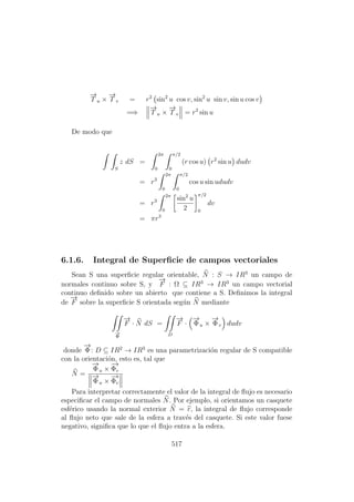 −→
T u ×
−→
T v = r2
sin2
u cos v, sin2
u sin v, sin u cos v
=⇒
−→
T u ×
−→
T v = r2
sin u
De modo que
S
z dS =
2π
0
π/2
0
(r cos u) r2
sin u dudv
= r3
2π
0
π/2
0
cos u sin ududv
= r3
2π
0
sin2
u
2
π/2
0
dv
= πr3
6.1.6. Integral de Superﬁcie de campos vectoriales
Sean S una superﬁcie regular orientable, N : S → IR3
un campo de
normales continuo sobre S, y
−→
F : Ω ⊆ IR3
→ IR3
un campo vectorial
continuo deﬁnido sobre un abierto que contiene a S. Deﬁnimos la integral
de
−→
F sobre la superﬁcie S orientada seg´un N mediante
−→
Φ
−→
F · N dS =
D
−→
F ·
−→
Φu ×
−→
Φv dudv
donde
−→
Φ: D ⊆ IR2
→ IR3
es una parametrizaci´on regular de S compatible
con la orientaci´on, esto es, tal que
N =
−→
Φu ×
−→
Φv
−→
Φu ×
−→
Φv
Para interpretar correctamente el valor de la integral de ﬂujo es necesario
especiﬁcar el campo de normales N. Por ejemplo, si orientamos un casquete
esf´erico usando la normal exterior N = r, la integral de ﬂujo corresponde
al ﬂujo neto que sale de la esfera a trav´es del casquete. Si este valor fuese
negativo, signiﬁca que lo que el ﬂujo entra a la esfera.
517
 