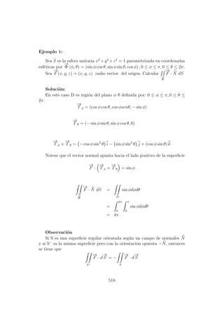 Ejemplo 1:
Sea S es la esfera unitaria x2
+y2
+z2
= 1 parametrizada en coordenadas
esf´ericas por
−→
Φ (φ, θ) = (sin φ cos θ, sin φ sin θ, cos φ) , 0 ≤ φ ≤ π, 0 ≤ θ ≤ 2π.
Sea
−→
F (x, y, z) = (x, y, z) radio vector del origen. Calcular
−→
Φ
−→
F · N dS
Soluci´on:
En este caso D es regi´on del plano φ θ deﬁnida por: 0 ≤ φ ≤ π, 0 ≤ θ ≤
2π.
−→
T φ = (cos φ cos θ, cos φsenθ, − sin φ)
−→
T θ = (− sin φ sin θ, sin φ cos θ, 0)
−→
T φ ×
−→
T θ = − cos φ sin2
θ i − sin φ sin2
θ j + (cos φ sin θ) k
Notese que el vector normal apunta hacia el lado positivo de la superﬁcie
−→
F ·
−→
T φ ×
−→
T θ = sin φ
−→
Φ
−→
F · N dS =
D
sin φdφdθ
=
2π
0
π
0
sin φdφdθ
= 4π
Observaci´on
Si S es una superﬁcie regular orientada seg´un un campo de normales N
y si S−
es la misma superﬁcie pero con la orientaci´on opuesta −N, entonces
se tiene que
S−
−→
F · d
−→
S = −
S
−→
F · d
−→
S
518
 