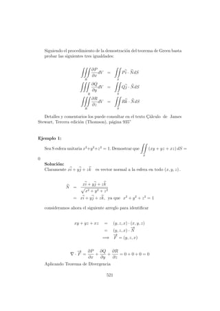 Siguiendo el procedimiento de la demostraci´on del teorema de Green basta
probar las siguientes tres igualdades:
R
∂P
∂x
dV =
S
Pi · NdS
∂Q
∂y
R
dV =
S
Qj · NdS
R
∂R
∂z
dV =
S
Rk · NdS
Detalles y comentarios los puede consultar en el texto C¸´alculo de James
Stewart, Tercera edici´on (Thomson), p´agina 935”
Ejemplo 1:
Sea S esfera unitaria x2
+y2
+z2
= 1. Demostrar que
S
(xy + yz + xz) dS =
0
Soluci´on:
Claramente xi + yj + zk es vector normal a la esfera en todo (x, y, z) .
N =
xi + yj + zk
x2 + y2 + z2
= xi + yj + zk, ya que x2
+ y2
+ z2
= 1
consideramos ahora el siguiente arreglo para identiﬁcar
xy + yz + xz = (y, z, x) · (x, y, z)
= (y, z, x) ·
−→
N
=⇒
−→
F = (y, z, x)
·
−→
F =
∂P
∂x
+
∂Q
∂y
+
∂R
∂z
= 0 + 0 + 0 = 0
Aplicando Teorema de Divergencia
521
 