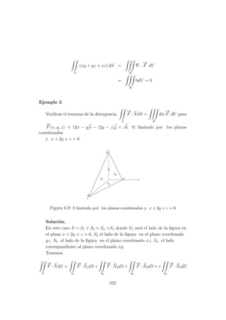 S
(xy + yz + xz) dS =
R
·
−→
F dV
=
R
0dV = 0
Ejemplo 2
Veriﬁcar el teorema de la divergencia
S
−→
F ·NdS =
R
div
−→
F dV para
−→
F (x, y, z) = (2x − y)i − (2y − z)j + zk S: limitado por los planos
coordenados
y x + 2y + z = 6
Figura 6.9: S limitado por los planos coordenados y x + 2y + z = 6
Soluci´on.
En este caso S = S1 + S2 + S3 +S4 donde S1 ser´a el lado de la ﬁgura en
el plano x + 2y + z = 6, S2 el lado de la ﬁgura en el plano coordenado
yz, S3 el lado de la ﬁgura en el plano coordenado xz, S4 el lado
correspondiente al plano coordenado xy.
Tenemos
S
−→
F ·NdS =
S1
−→
F ·N1dS +
S2
−→
F ·N2dS +
S3
−→
F ·N3dS ++
S4
−→
F ·N4dS
522
 