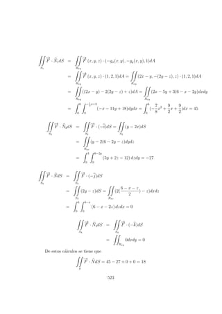 S1
−→
F · N1dS =
Rxy
−→
F (x, y, z) · (−gx(x, y), −gy(x, y), 1)dA
=
Rxy
−→
F (x, y, z) · (1, 2, 1)dA =
Rxy
(2x − y, −(2y − z), z) · (1, 2, 1)dA
=
Rxy
((2x − y) − 2(2y − z) + z)dA =
Rxy
(2x − 5y + 3(6 − x − 2y)dxdy
=
6
0
−1
2
x+3
0
(−x − 11y + 18)dydx =
6
0
(−
7
8
x2
+
9
2
x +
9
2
)dx = 45
S2
−→
F · N2dS =
S2
−→
F · (−i)dS =
S2
(y − 2x)dS
=
Ryz
(y − 2(6 − 2y − z)dydz
=
3
0
6−2y
0
(5y + 2z − 12) dzdy = −27
S3
−→
F · NdS =
S3
−→
F · (−j)dS
=
S3
(2y − z)dS =
Rxz
(2(
6 − x − z
2
) − z)dxdz
=
6
0
6−x
0
(6 − x − 2z) dzdx = 0
S4
−→
F · N4dS =
S4
−→
F · (−k)dS
=
Rxy
0dxdy = 0
De estos c´alculos se tiene que
S
−→
F · NdS = 45 − 27 + 0 + 0 = 18
523
 