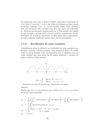 Es importante decir que el primer t´ermino representa el promedio de
f(x) sobre el intervalo [−π, π] y que todos los t´erminos en base coseno
se anulan. Adem´as f (x) − h
2
es una funci´on impar, luego ,tenemos
una serie de fourier s´olo con base seno. Por otra parte, los coﬁcientes
bn decrecen inversamente proporcional con n. Fisicamente esto signiﬁ-
ca que la onda cuadrada debe contener muchos componentes de alta
frecuencia. Si el aparato electr´onico no deja pasar estos componentes,
la onda cuadrada resultante emerge m´as o menos redondeada.
1.7.2. Rectiﬁcador de onda completa.
Consideremos ahora la salida de un rectiﬁcador de onda completa, que
produce corriente continua pulsante como muestra la ﬁgura. El rectiﬁ-
cador se puede modelar como un dispositivo que se alimenta con una
onda senoidal ,que deja pasar los los pulsos positivos, e invierte los
pulsos negativos. Esto produce:
f(x) =
sin ωx, 0 < ωx < π
− sin ωx, −π < ωx < 0
Encuentre la serie de Fourier que respresenta esta se˜nal
Soluci´on
Puesto que f (x) es una funci´on par, es decir f (x) = f (−x), la serie
de fourier ser´a cosenoidal
a0 =
1
2π
0
−π
− sin ωtd(ωt) +
π
0
sin ωtd(ωt) =
2
2π
π
0
sin ωtd(ωt) =
2
π
an =
2
π
π
0
sin ωt cos nωtd(ωt), n ≥ 1
an =
−2
π
2
n2−1
, n par =⇒ an = −1
π
4
4n2−1
0, n impar
bn = 0, ∀ n
39
 