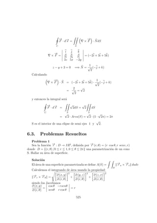 C
−→
F · d−→s =
S
×
−→
F · NdS
×
−→
F =
i j k
∂
∂x
∂
∂y
∂
∂z
3z 5x −2y
= (−2i + 3i + 5k)
z − y + 3 = 0 =⇒ N =
1
√
2
(−j + k)
Calculando
×
−→
F · N = (−2i + 3i + 5k) ·
1
√
2
(−j + k)
=
2
√
2
=
√
2
y entonces la integral ser´a
C
−→
F · d−→s =
S
√
2dS =
√
2
S
dS
=
√
2 · Area(S) =
√
2 · (1 ·
√
2π) = 2π
S es el interior de una elipse de semi ejes 1 y
√
2.
6.3. Problemas Resueltos
Problema 1
Sea la funci´on −→r : D → IR2
, deﬁnida por −→r (r, θ) = (r cos θ, r senv, r)
donde D = {(r, θ) /0 ≤ r ≤ 1, 0 ≤ θ ≤ 2π} una parametrizaci´on de un cono
S. Hallar su ´area de superﬁcie.
Soluci´on
El ´area de una superﬁcie parametrizada se deﬁne A(S) =
D
−→r u × −→r v dudv
Calculemos el integrando de ´area usando la propiedad:
−→r r × −→r θ =
∂ (x, y)
∂ (r, θ)
2
+
∂ (y, z)
∂ (r, θ)
2
+
∂ (z, x)
∂ (r, θ)
2
siendo los Jacobianos
∂ (x, y)
∂ (r, θ)
=
cos θ −rsenθ
senθ r cos θ
= r
525
 