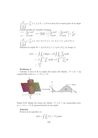 y2
a
√
2
2 +
z2
a2
≤ 1, y ≥ 0, z ≥ 0 es el ´area de la cuarta parte de la elipse
Usando cambio de variables tenemos:
x =
a
√
2
r cos θ
y = arsenθ
=⇒ ∂(x,y)
∂(r,θ)
=
a
√
2
cos θ −
a
√
2
rsenθ
asenθ ar cos θ
=
a2
√
2
r
y2
a
√
2
2 +
z2
a2
≤ 1 ⇐⇒ 0 ≤ r2
≤ 1 =⇒ 0 ≤ r ≤ 1 y 0 ≤ θ ≤ π
Entonces la regi´on D∗
= {(r, θ) /0 ≤ r ≤ 1 y 0 ≤ θ ≤ π} .Luego, si
A(S) =
D
√
2dydz =
√
2
D∗
a2
√
2
rdrdθ
= a2
π/2
0
1
0
rdrdθ = a2
π/2
0
r2
2
1
0
dθ
=
πa2
4
Problema 3
Calcular el ´area S de la regi´on del manto del cilindro x2
+ y2
= 2y
comprendida entre y + z = 2 y z = 0.
Figura 6.12: Regi´on del manto del cilindro x2 + y2 = 2y comprendida entre
y + z = 2 y z = 0. D, parametrizaci´on de esta regi´on
Soluci´on
El ´area de la superﬁcie es:
A(S) =
D
−→r u × −→r v dudv
528
 