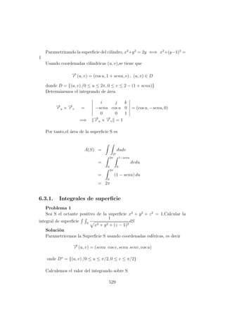 Parametrizando la superﬁcie del cilindro, x2
+y2
= 2y ⇐⇒ x2
+(y−1)2
=
1
Usando coordenadas cilindricas (u, v),se tiene que
−→r (u, v) = (cos u, 1 + senu, v) , (u, v) ∈ D
donde D = {(u, v) /0 ≤ u ≤ 2π, 0 ≤ v ≤ 2 − (1 + senu)}
Determinemos el integrando de ´area
−→r u × −→r v =
i j k
−senu cos u 0
0 0 1
= (cos u, −senu, 0)
=⇒ −→r u × −→r v = 1
Por tanto,el ´area de la superﬁcie S es
A(S) =
D
dudv
=
2π
0
1−senu
0
dvdu
=
2π
0
(1 − senu) du
= 2π
6.3.1. Integrales de superﬁcie
Problema 1
Sea S el octante positivo de la superﬁcie x2
+ y2
+ z2
= 1.Calcular la
integral de superﬁcie S
1
x2 + y2 + (z − 1)2
dS
Soluci´on
Parametricemos la Superﬁcie S usando coordenadas esf´ericas, es decir
−→r (u, v) = (senu cos v, senu senv, cos u)
onde D∗
= {(u, v) /0 ≤ u ≤ π/2, 0 ≤ v ≤ π/2}
Calculemos el valor del integrando sobre S
529
 