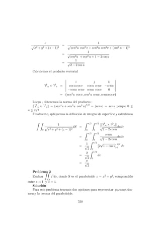 1
x2 + y2 + (z − 1)2
=
1
sen2u cos2 v + sen2u sen2v + (cos2 u − 1)2
=
1
√
sen2u + cos2 u + 1 − 2 cos u
=
1
√
2 − 2 cos u
Calculemos el producto vectorial
−→r u × −→r v =
i j k
cos u cos v cos u senv −senu
−senu senv senu cos v 0
= sen2
u cos v, sen2
u senv, senu cos v
Luego , obtenemos la norma del producto :
−→r u × −→r v = (sen4
u + sen2
u cos2
u)
1/2
= |senu| = senu porque 0 ≤
u ≤ π/2
Finalmente, apliquemos la deﬁnici´on de integral de superﬁcie y calculemos
S
1
x2 + y2 + (z − 1)2
dS =
π/2
0
π/2
0
−→r u × −→r v
√
2 − 2 cos u
dudv
=
π/2
0
π/2
0
senu
√
2 − 2 cos u
dudv
=
1
√
2
π/2
0
2
√
1 − cos u
π/2
0
dv
=
2
√
2
π/2
0
dv
=
π
√
2
Problema 2
Evaluar
S
z2
ds, donde S es el paraboloide z = x2
+ y2
, comprendido
entre z = 1 y z = 4.
Soluci´on
Para este problema tenemos dos opciones para representar parametrica-
mente la corona del paraboloide.
530
 
