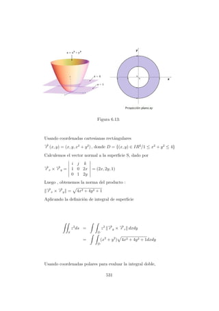 Figura 6.13:
Usando coordenadas cartesianas rect´angulares
−→r (x, y) = (x, y, x2
+ y2
) , donde D = {(x, y) ∈ IR2
/1 ≤ x2
+ y2
≤ 4}
Calculemos el vector normal a la superﬁcie S, dado por
−→r x × −→r y =
i j k
1 0 2x
0 1 2y
= (2x, 2y, 1)
Luego , obtenemos la norma del producto :
−→r x × −→r y = 4x2 + 4y2 + 1
Aplicando la deﬁnici´on de integral de superﬁcie
S
z2
ds =
D
z2 −→r y × −→r z dxdy
=
D
(x2
+ y2
) 4x2 + 4y2 + 1dxdy
Usando coordenadas polares para evaluar la integral doble,
531
 