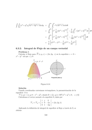 D
(x2
+ y2
) 4x2 + 4y2 + 1dxdy =
2π
0
2
1
r2
√
4r2 + 1rdrdθ
=
2π
0
r2 1
12
4r2
+ 1
3/2
2
1
−
2
12
2
1
r 4r2
+ 1
3/2
dr dθ
=
2π
0
r2 1
12
4r2
+ 1
3/2
2
1
−
1
120
4r2
+ 1
5/2
2
1
dθ
=
π
6
173/2
− 53/2
−
1
10
175/2
+
1
10
53/2
6.3.2. Integral de Flujo de un campo vectorial
Problema 1
Calcular el ﬂujo para
−→
F (x, y, z) = (3x, 3y, z) en la superﬁcie z = 9 −
x2
− y2
tal que z ≥ 0
Figura 6.14:
Soluci´on
Usando coordenadas cartesianas rectangulares, la parametrizaci´on de la
superﬁcie S es
−→r (x, y) = (x, y, 9 − x2
− y2
) , donde D = {(x, y) ∈ IR2
/x2
+ y2
≤ 9, z ≥ 0}
Calculemos el vector normal a la superﬁcie S, dado por
−→r x × −→r y =
i j k
1 0 −2x
0 1 −2y
= (2x, 2y, 1)
Aplicando la deﬁnici´on de integral de superﬁcie al ﬂujo a trav´es de S, se
obtiene
532
 