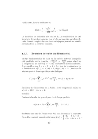 Por lo tanto, la serie resultante es:
f(x) =
2
π
−
4
π
∞
n=1
1
(4n2 − 1)
cos (2nωx)
La frecuencia de oscilacion m´as baja es 2ω.Las componentes de alta
frecuencia decaen inversamente con n2
, lo que muestra que el rectiﬁ-
cador de onda completa hace un buen trabajo para producir un modelo
aproximado de la corriente continua.
1.7.3. Ecuaci´on de calor unidimensional
El ﬂujo unidimensional de calor en un cuerpo material homog´eneo
est´a modelado por la ecuaci´on c2 ∂2u(x,t)
∂x2 = ∂u(x,t)
∂t
donde u(x, t) es
la temperatura del cuerpo y c2
= 2 la constante de difusi´on del calor.
Si se considera que 0 < x < 3 y t > 0, y que las temperaturas en
la fronteras son u(0, t) = u(3, t) = 0, lim
x→0
u(x, t) < ∞ , entonces la
soluci´on general de este problema esta dado por:
u (x, t) =
∞
n=1
Cne−2n2π2t
sin
nπx
3
, 0 < x < 3 y t > 0
Encontrar la temperatura de la barra , si la temperatura inicial es
u(x, 0) = 25o
C , 0 < x < 3 .
Soluci´on:
Evaluemos la soluci´on general para t = 0, lo que produce:
u (x, 0) = 25 =
∞
n=1
Cn sin
nπx
3
, 0 < x < 3
Se obtiene una serie de Fourier seno. As´ı, para determinar la constante
Cn se debe construir una extensi´on impar f (x) =
25 0 < x < 3
−25 −3 < x < 0
.
40
 