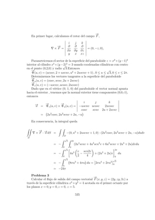 En primer lugar, calculamos el rotor del campo
−→
F ,
×
−→
F =
i j k
∂
∂x
∂
∂y
∂
∂z
y x xz
= (0, −z, 0),
Parametricemos el sector de la superﬁcie del paraboloide z = x2
+(y−1)2
interior al cilindro x2
+(y−2)2
= 3 usando coodenadas cilindricas con centro
en el punto (0,2,0) y radio
√
3.Entonces
−→
Φ(u, v) = (ucosv, 2 + usenv, u2
+ 2usenv + 1) , 0 ≤ u ≤
√
3, 0 ≤ v ≤ 2π.
Determinemos los vectores tangentes a la superﬁcie del paraboloide
−→
Φu(u, v) = (cosv, senv, 2u + 2senv)
−→
Φv(u, v) = (−usenv, ucosv, 2ucosv)
Dado que en el v´ertice (0, 1, 0) del paraboloide el vector normal apunta
hacia el exterior , tenemos que la normal exterior tiene componentes (0,0,-1),
entonces
−→n =
−→
Φv(u, v) ×
−→
Φu(u, v) =
i j k
−usenv ucosv 2ucosv
cosv senv 2u + 2senv
= 2u2
cosv, 2u2
senv + 2u, −u
En consecuencia, la integral queda
D
×
−→
F · −→n dS =
D
−(0, u2
+ 2usenv + 1, 0) · (2u2
cosv, 2u2
senv + 2u, −u)dudv
= −
√
3
0
2π
0
(2u4
senv + 4u3
sen2
v + 6u2
senv + 2u3
+ 2u)dvdu
= −
√
3
0
4u3 v
2
−
sen2v
4
+ (2u3
+ 2u)v
2π
0
du
= −
√
3
0
8πu3
+ 4πu du = 2πu4
+ 2πu2
√
3
0
= −24π
Problema 3
Calcular el ﬂujo de salida del campo vectorial
−→
F (x, y, z) = (2y, zy, 3z) a
trav´es de la superﬁcie cil´ındrica x2
+y2
= 4 acotada en el primer octante por
los planos x = 0, y = 0, z = 0, z = 5.
535
 