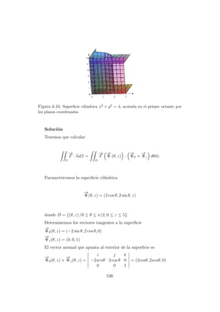 Figura 6.16: Superﬁcie cilindrica x2 + y2 = 4, acotada en el primer octante por
los planos coordenados
Soluci´on
Tenemos que calcular
S
−→
F · ndS =
D
−→
F
−→
Φ (θ, z) ·
−→
Φθ ×
−→
Φz dθdz
Parametricemos la superﬁcie cil´ındrica
−→
Φ(θ, z) = (2 cos θ, 2 sin θ, z)
donde D = {(θ, z) /0 ≤ θ ≤ π/2, 0 ≤ z ≤ 5}.
Determinemos los vectores tangentes a la superﬁcie
−→
Φθ(θ, z) = (−2 sin θ, 2 cos θ, 0)
−→
Φz(θ, z) = (0, 0, 1)
El vector normal que apunta al exterior de la superﬁcie es
−→
Φθ(θ, z) ×
−→
Φz(θ, z) =
i j k
−2senθ 2 cos θ 0
0 0 1
= (2cosθ, 2senθ, 0)
536
 