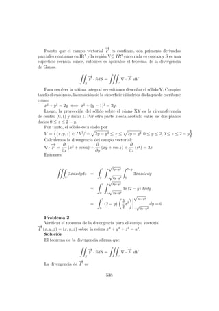 Puesto que el campo vectorial
−→
F es continuo, con primeras derivadas
parciales continuas en IR3
y la regi´on V⊆ IR3
encerrada es conexa y S es una
superﬁcie cerrada suave, entonces es aplicable el teorema de la divergencia
de Gauss.
S
−→
F · ndS =
V
·
−→
F dV
Para resolver la ultima integral necesitamos describir el s´olido V. Comple-
tando el cuadrado, la ecuaci´on de la superﬁcie cil´ındrica dada puede escribirse
como:
x2
+ y2
= 2y ⇐⇒ x2
+ (y − 1)2
= 2y.
Luego, la proyecci´on del s´olido sobre el plano XY es la circunsferencia
de centro (0, 1) y radio 1. Por otra parte z esta acotado entre los dos planos
dados 0 ≤ z ≤ 2 − y.
Por tanto, el s´olido esta dado por
V = (x, y, z) ∈ IR3
/ − 2y − y2 ≤ x ≤ 2y − y2, 0 ≤ y ≤ 2, 0 ≤ z ≤ 2 − y
Calculemos la divergencia del campo vectorial:
·
−→
F =
∂
∂x
(x2
+ senz) +
∂
∂y
(xy + cos z) +
∂
∂z
(ey
) = 3x
Entonces:
V
3xdxdydz =
2
0
√
2y−y2
−
√
2y−y2
2−y
0
3xdzdxdy
=
2
0
√
2y−y2
−
√
2y−y2
3x (2 − y) dxdy
=
2
0
(2 − y)
3
2
x2
√
2y−y2
−
√
2y−y2
dy = 0
Problema 2
Veriﬁcar el teorema de la divergencia para el campo vectorial
−→
F (x, y, z) = (x, y, z) sobre la esfera x2
+ y2
+ z2
= a2
.
Soluci´on
El teorema de la divergencia aﬁrma que.
S
−→
F · ndS =
V
·
−→
F dV
La divergencia de
−→
F es
538
 