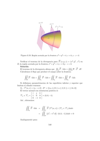 Figura 6.18: Regi´on acotada por la frontera x2 + y2 = 4, z = 0, y z = 3
Veriﬁcar el teorema de la divergencia para
−→
F (x, y, z) = (x3
, y3
, z3
) en
R, la regi´on acotada por la frontera x2
+ y2
= 4, z = 0,y z = 3.
Soluci´on
El teorema de la divergencia aﬁrma que S
−→
F · nds = R
·
−→
F dV
Calculemos el ﬂujo que produce el campo sobre la frontera:
S
−→
F · nds =
S1
−→
F · nds +
S2
−→
F · nds +
S3
−→
F · nds
Si deﬁnimos parametrizacion de las superﬁcies inferior y superior que
limitan el cilindro tenemos:
S1 : −→r (u, v) = (u, −v, 0) D∗
= {(u, v) /0 ≤ u ≤ 2, 0 ≤ v ≤ 2π, 0}
El vector normal con orientacion positiva es
−→r u × −→r v =
i j k
1 0 0
0 −1 0
= (0, 0, −1)
As´ı , obtenemos:
S1
−→
F · nds =
D∗
−→
F (−→r (u, v)) · (−→r u × −→r v) dudv
=
D∗
u3
, −v3
, 0 · (0, 0, −1) dudv = 0
Analogamente para:
540
 
