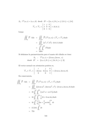 S3 : −→r (u, v) = (u, v, 0) donde D∗
= {(u, v) /0 ≤ u ≤ 2, 0 ≤ v ≤ 2π}
−→r u × −→r v =
i j k
1 0 0
0 1 0
= (0, 0, 1)
Luego:
S3
−→
F · nds =
D∗
−→
F (−→r (u, v)) · (−→r u × −→r v) dudv
=
D∗
u3
, v3
, 33
· (0, 0, 1) dudv
=
2
0
2π
0
33
dudv
= 108π
Si deﬁnimos la parametrizaci´on para el manto del cil´ındro se tiene:
S2 : −→r (u, v) = (2 cos u, 2senu , v)
donde D∗
= {(u, v) /0 ≤ u ≤ 2π, 0 ≤ v ≤ 3}
El vector normal con orientacion positiva es,
−→r u × −→r v =
i j k
−2senu 2 cos u 0
0 0 1
= (2 cos u, 2senu, 0)
En consecuencia,
S2
−→
F · nds =
D∗
−→
F (−→r (u, v)) · (−→r u × −→r v) dudv
=
D∗
(2 cos u)3
, (2senu)3
, v3
· (2 cos u, 2senu, 0) dudv
= 16
3
0
2π
0
cos4
u + sen4
u dudv
= 16
3
0
2π
0
1
8
(6 + 2 cos 4u) dudv
= 16
3
0
1
8
6u +
2
4
sen4u
2π
0
dv
= 2 (12π)
3
0
dv
= 72π
541
 