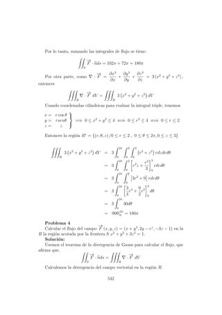 Por lo tanto, sumando las integrales de ﬂujo se tiene:
S
−→
F · nds = 102π + 72π = 180π
Por otra parte, como ·
−→
F =
∂x3
∂x
+
∂y3
∂y
+
∂z3
∂z
= 3 (x2
+ y2
+ z2
) ,
entonces
R
·
−→
F dV =
R
3 x2
+ y2
+ z2
dV
Usando coordenadas cil´ındricas para evaluar la integral triple, tenemos
x = r cos θ
y = rsenθ
z = z



=⇒ 0 ≤ x2
+ y2
≤ 4 ⇐⇒ 0 ≤ r2
≤ 4 ⇐⇒ 0 ≤ r ≤ 2
Entonces la regi´on R∗
= {(r, θ, z) /0 ≤ r ≤ 2 , 0 ≤ θ ≤ 2π, 0 ≤ z ≤ 3}
R
3 x2
+ y2
+ z2
dV = 3
2π
0
2
0
3
0
r2
+ z2
rdzdrdθ
= 3
2π
0
2
0
r2
z +
r3
3
3
0
rdrdθ
= 3
2π
0
2
0
3r2
+ 9 rdrdθ
= 3
2π
0
3
4
r4
+
9
2
r2
2
0
dθ
= 3
2π
0
30dθ
= 90θ|2π
0 = 180π
Problema 4
Calcular el ﬂujo del campo
−→
F (x, y, z) = (x + y3
, 2y − ez
, −3z − 1) en la
R la regi´on acotada por la frontera S x2
+ y2
+ 3z2
= 1.
Soluci´on:
Usemos el teorema de la divergencia de Gauss para calcular el ﬂujo, que
aﬁrma que,
S
−→
F · nds =
R
·
−→
F dV
Calculemos la divergencia del campo vectorial en la regi´on R.
542
 