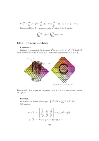·
−→
F =
∂
∂x
(x + y3
) +
∂
∂y
(2y − ez
) +
∂
∂z
(−3z − 1) = 1 + 2 − 3 = 0
Entonces el ﬂujo del campo vectorial
−→
F a trav´es de S veriﬁca
S
−→
F · nds =
R
0 dV = 0
6.3.4. Teorema de Stokes
Problema 1
Veriﬁcar el teorema de Stokes para
−→
F (x, y, z) = (−y3
, x3
, z3
) donde S
es la porci´on del plano x + y + z = 1 al interior del cilindro x2
+ y2
= 1.
Figura 6.19: S es la porci´on del plano x + y + z = 1 al interior del cilindro
x2 + y2 = 1
Soluci´on.
El teorema de Stokes aﬁrma que C
−→
F · d−→r = S
×
−→
F · ndS
Calculemos
×
−→
F =
i j k
∂
∂x
∂
∂y
∂
∂z
−y3
x3
z3
= (0, 0, 3x2
+ 3y2
),
y
−→
N = (x + y + z − 1) = (1, 1, 1)
543
 
