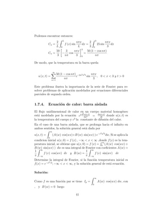 Podemos encontrar entonces:
Cn =
2
L
L
0
f (x) sin
nπx
L
dx =
2
3
3
0
25 sin
nπx
3
dx
Cn =
50
3
−
3
nπ
cos
nπx
3
3
0
=
50 (1 − cos nπ)
nπ
De modo, que la temperatura en la barra queda
u (x, t) =
∞
n=1
50 (1 − cos nπ)
nπ
e−2n2π2t
sin
nπx
3
, 0 < x < 3 y t > 0
Este problema ilustra la importancia de la serie de Fourier para re-
solver problemas de aplicaci´on modelados por ecuaciones diferenciales
parciales de segundo orden.
1.7.4. Ecuaci´on de calor: barra aislada
El ﬂujo unidimensional de calor en un cuerpo material homog´eneo
est´a modelado por la ecuaci´on c2 ∂2u(x,t)
∂x2 = ∂u(x,t)
∂t
donde u(x, t) es
la temperatura del cuerpo y c2
la constante de difusi´on del calor.
En el caso de una barra aislada, que se prolonga hacia el inﬁnito en
ambos sentidos, la soluci´on general est´a dada por
u(x, t) =
∞
0
(A (w) cos(wx)+B (w) sin(wx) ) e−c2w2t
dw. Si se aplica la
condicion inicial u(x, 0) = f (x) , −∞ < x < ∞ ,donde f(x) es la tem-
peratura inicial, se obtiene que u(x, 0) = f (x) =
∞
0
(A (w) cos(wx) +
B (w) sin(wx) ) dw es una integral de Fourier con coeﬁcientes A (w) =
1
π
∞
−∞
f (v) cos(wv) dv y B (w) =
1
π
∞
−∞
f (v) sin(wv) dv
Determine la integral de Fourier, si la funci´on temperatura inicial es
f(x) = e−x2/2
; −∞ < x < ∞, y la soluci´on general de est´a ecuaci´on.
Soluci´on:
Como f es una funci´on par se tiene Ip =
∞
0
A (w) cos(wx) dw, con
, y B (w) = 0 luego
41
 