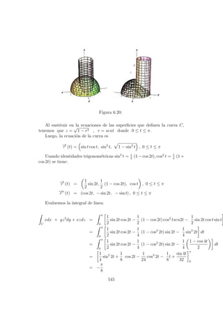 Figura 6.20:
Al sustituir en la ecuaciones de las superﬁcies que deﬁnen la curva C,
tenemos que z =
√
1 − r2 , r = sent donde 0 ≤ t ≤ π.
Luego, la ecuaci´on de la curva es
−→r (t) = sin t cos t, sin2
t, 1 − sin2
t , 0 ≤ t ≤ π
Usando identidades trigonom´etricas sin2
t = 1
2
(1−cos 2t), cos2
t = 1
2
(1+
cos 2t) se tiene:
−→r (t) =
1
2
sin 2t,
1
2
(1 − cos 2t), cos t , 0 ≤ t ≤ π
−→r (t) = (cos 2t, − sin 2t, − sin t) , 0 ≤ t ≤ π
Evaluemos la integral de linea:
C
xdx + yz2
dy + xzdz =
π
0
1
2
sin 2t cos 2t −
1
2
(1 − cos 2t) cos2
tsen2t −
1
2
sin 2t cos t sin t
=
π
0
1
2
sin 2t cos 2t −
1
4
(1 − cos2
2t) sin 2t −
1
4
sin2
2t dt
=
π
0
1
2
sin 2t cos 2t −
1
4
(1 − cos2
2t) sin 2t −
1
4
1 − cos 4t
2
dt
=
1
4
sin2
2t +
1
8
cos 2t −
1
24
cos3
2t −
1
8
t +
sin 4t
32
π
0
= −
π
8
545
 