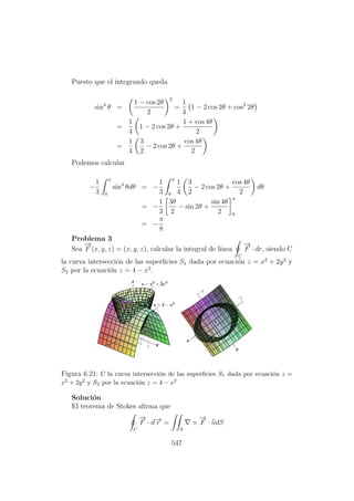 Puesto que el integrando queda
sin4
θ =
1 − cos 2θ
2
2
=
1
4
1 − 2 cos 2θ + cos2
2θ
=
1
4
1 − 2 cos 2θ +
1 + cos 4θ
2
=
1
4
3
2
− 2 cos 2θ +
cos 4θ
2
Podemos calcular
−
1
3
π
0
sin4
θdθ = −
1
3
π
0
1
4
3
2
− 2 cos 2θ +
cos 4θ
2
dθ
= −
1
3
3θ
2
− sin 2θ +
sin 4θ
2
π
0
= −
π
8
Problema 3
Sea
−→
F (x, y, z) = (x, y, z), calcular la integral de l´ınea
C
−→
F · dr, siendo C
la curva intersecci´on de las superﬁcies S1 dada por ecuaci´on z = x2
+ 2y2
y
S2 por la ecuaci´on z = 4 − x2
.
Figura 6.21: C la curva intersecci´on de las superﬁcies S1 dada por ecuaci´on z =
x2 + 2y2 y S2 por la ecuaci´on z = 4 − x2
Soluci´on
El teorema de Stokes aﬁrma que
C
−→
F · d−→r =
S
×
−→
F · ndS
547
 