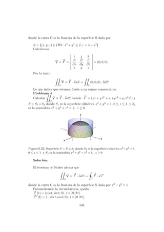 donde la curva C es la frontera de la superﬁcie S dada por
S = {(x, y, z) ∈ IR3 : x2
+ y2
≤ 2, z = 4 − x2
}
Calculemos
×
−→
F =
i j k
∂
∂x
∂
∂y
∂
∂z
x y z
= (0, 0, 0).
Por lo tanto
S
×
−→
F · ndS =
S
(0, 0, 0) · ndS
Lo que indica que estamos frente a un campo conservativo.
Problema 4
Calcular
S
×
−→
F · ndS, siendo
−→
F = (xz + yz2
+ x, xyz3
+ y, x2
z4
) y
S = S1 ∪ S2 donde S1 es la superﬁcie cil´ındrica x2
+ y2
= 1, 0 ≤ z ≤ 1 y S2
es la semiesfera x2
+ y2
+ z2
= 1, z ≥ 0.
Figura 6.22: Superﬁcie S = S1 ∪S2 donde S1 es la superﬁcie cil´ındrica x2 +y2 = 1,
0 ≤ z ≤ 1 y S2 es la semiesfera x2 + y2 + z2 = 1, z ≥ 0
Soluci´on.
El teorema de Stokes aﬁrma que
S
×
−→
F · ndS =
C
−→
F · d−→r
donde la curva C es la frontera de la superﬁcie S dada por x2
+ y2
= 1
Parametizando la circunferencia, queda:
−→r (t) = (cos t, sin t, 0) , t ∈ [0, 2π]
−→r (t) = (− sin t, cos t, 0) , t ∈ [0, 2π] .
548
 