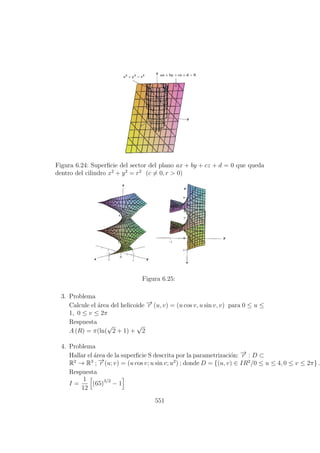Figura 6.24: Superﬁcie del sector del plano ax + by + cz + d = 0 que queda
dentro del cilindro x2
+ y2
= r2
(c = 0, r > 0)
Figura 6.25:
3. Problema
Calcule el ´area del helicoide −→r (u, v) = (u cos v, u sin v, v) para 0 ≤ u ≤
1, 0 ≤ v ≤ 2π
Respuesta
A (R) = π(ln(
√
2 + 1) +
√
2
4. Problema
Hallar el ´area de la superﬁcie S descrita por la parametrizaci´on: −→r : D ⊂
R2
→ R3
; −→r (u; v) = (u cos v; u sin v; u2
) ; donde D = {(u, v) ∈ IR2
/0 ≤ u ≤ 4, 0 ≤ v ≤ 2π} .
Respuesta
I =
1
12
(65)3/2
− 1
551
 