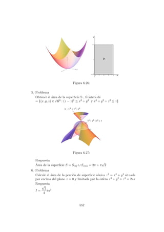 Figura 6.26:
5. Problema
Obtener el ´area de la superﬁcie S , frontera de
= {(x, y, z) ∈ IR3
: (z − 1)2
≤ x2
+ y2
y x2
+ y2
+ z2
≤ 1}
Figura 6.27:
Respuesta
´Area de la superﬁcie S = Sesf ∪ Scono = 2π + π
√
2
6. Problema
Calcule el ´area de la porci´on de superﬁcie c´onica z2
= x2
+ y2
situada
por encima del plano z = 0 y limitada por la esfera x2
+ y2
+ z2
= 2ax
Respuesta
I =
√
2
4
πa2
552
 
