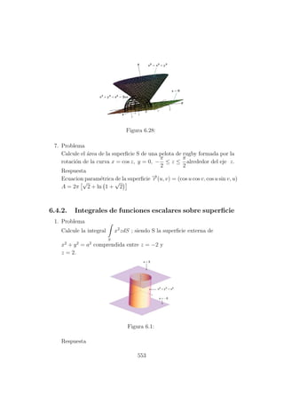Figura 6.28:
7. Problema
Calcule el ´area de la superﬁcie S de una pelota de rugby formada por la
rotaci´on de la curva x = cos z, y = 0, −
π
2
≤ z ≤
π
2
alrededor del eje z.
Respuesta
Ecuacion param´etrica de la superﬁcie −→r (u, v) = (cos u cos v, cos u sin v, u)
A = 2π
√
2 + ln 1 +
√
2
6.4.2. Integrales de funciones escalares sobre superﬁcie
1. Problema
Calcule la integral
S
x2
zdS ; siendo S la superﬁcie externa de
x2
+ y2
= a2
comprendida entre z = −2 y
z = 2.
Figura 6.1:
Respuesta
553
 
