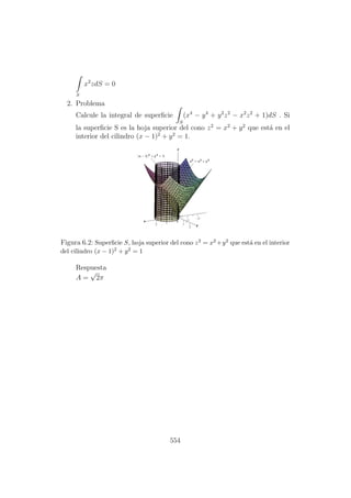 S
x2
zdS = 0
2. Problema
Calcule la integral de superﬁcie
S
(x4
− y4
+ y2
z2
− x2
z2
+ 1)dS . Si
la superﬁcie S es la hoja superior del cono z2
= x2
+ y2
que est´a en el
interior del cilindro (x − 1)2
+ y2
= 1.
Figura 6.2: Superﬁcie S, hoja superior del cono z2 = x2 +y2 que est´a en el interior
del cilindro (x − 1)2 + y2 = 1
Respuesta
A =
√
2π
554
 