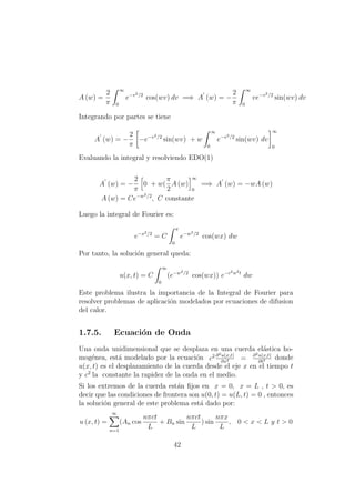 A (w) =
2
π
∞
0
e−v2/2
cos(wv) dv =⇒ A (w) = −
2
π
∞
0
ve−v2/2
sin(wv) dv
Integrando por partes se tiene
A (w) = −
2
π
−e−v2/2
sin(wv) + w
∞
0
e−v2/2
sin(wv) dv
∞
0
Evaluando la integral y resolviendo EDO(1)
A (w) = −
2
π
0 + w(
π
2
A (w)
∞
0
=⇒ A (w) = −wA (w)
A (w) = Ce−w2/2
, C constante
Luego la integral de Fourier es:
e−x2/2
= C
π
0
e−w2/2
cos(wx) dw
Por tanto, la soluci´on general queda:
u(x, t) = C
∞
0
(e−w2/2
cos(wx)) e−c2w2t
dw
Este problema ilustra la importancia de la Integral de Fourier para
resolver problemas de aplicaci´on modelados por ecuaciones de difusion
del calor.
1.7.5. Ecuaci´on de Onda
Una onda unidimensional que se desplaza en una cuerda el´astica ho-
mog´enea, est´a modelado por la ecuaci´on c2 ∂2u(x,t)
∂x2 = ∂2u(x,t)
∂t2 donde
u(x, t) es el desplazamiento de la cuerda desde el eje x en el tiempo t
y c2
la constante la rapidez de la onda en el medio.
Si los extremos de la cuerda est´an ﬁjos en x = 0, x = L , t > 0, es
decir que las condiciones de frontera son u(0, t) = u(L, t) = 0 , entonces
la soluci´on general de este problema est´a dado por:
u (x, t) =
∞
n=1
(An cos
nπct
L
+ Bn sin
nπct
L
) sin
nπx
L
, 0 < x < L y t > 0
42
 