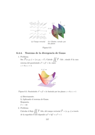 (a) Campo vectorial (b) Cilindro cortado por
dos planos
Figura 6.3:
6.4.4. Teorema de la divergencia de Gauss
1. Problema
Sea
−→
F (x, y, z) = (xz, yz, −z2
). Calcule
S
−→
F · nds ; siendo S la cara
externa del paraboloide x2
+ y2
= 3z; entre
z = 0 y z = 1.
Figura 6.1: Paraboloide x2 + y2 = 3z limitado por los planos z = 0 y z = 1
a) Directamente.
b) Aplicando el teorema de Gauss.
Respuesta.
I = −3π
2. Problema
Calcular el ﬂujo
S
−→
F ·nds, del campo vectorial
−→
F = (x, y, z) a trav´es
de la superﬁcie S del elipsoide ax2
+ by2
+ cz2
= 1
557
 