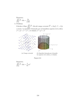 Respuesta.
S
−→
F · nds =
2π
√
abc
3. Problema
Calcular el ﬂujo
S
−→
F · nds,del campo vectorial
−→
F = (2xy2
, z3
, −x2
y)
a trav´es la superﬁcie S formada por el hemisferio superior de la esfera
x2
+ y2
+ z2
= a2
y el cilindro x2
+ y2
= a2
(a) Campo vectorial (b) Superﬁcie formada por el hemisfe-
rio superior de la esfera y el cilindro
Figura 6.2:
Respuesta.
S
−→
F · nds =
4
15
πa5
558
 
