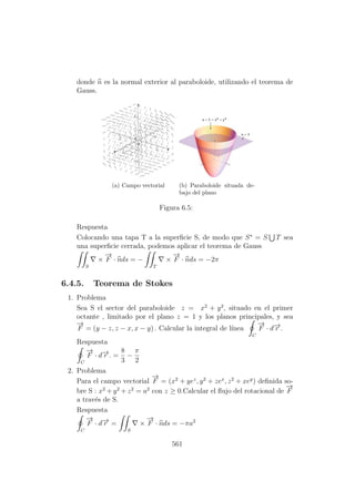 donde n es la normal exterior al paraboloide, utilizando el teorema de
Gauss.
(a) Campo vectorial (b) Paraboloide situada de-
bajo del plano
Figura 6.5:
Respuesta
Colocando una tapa T a la superﬁcie S, de modo que S∗
= S T sea
una superﬁcie cerrada, podemos aplicar el teorema de Gauss
S
×
−→
F · nds = −
T
×
−→
F · nds = −2π
6.4.5. Teorema de Stokes
1. Problema
Sea S el sector del paraboloide z = x2
+ y2
, situado en el primer
octante , limitado por el plano z = 1 y los planos principales, y sea
−→
F = (y − z, z − x, x − y) . Calcular la integral de l´ınea
C
−→
F · d−→r .
Respuesta
C
−→
F · d−→r . =
8
3
−
π
2
2. Problema
Para el campo vectorial
−→
F = (x2
+ yez
, y2
+ zex
, z2
+ xey
) deﬁnida so-
bre S : x2
+ y2
+ z2
= a2
con z ≥ 0.Calcular el ﬂujo del rotacional de
−→
F
a trav´es de S.
Respuesta
C
−→
F · d−→r =
S
×
−→
F · nds = −πa2
561
 