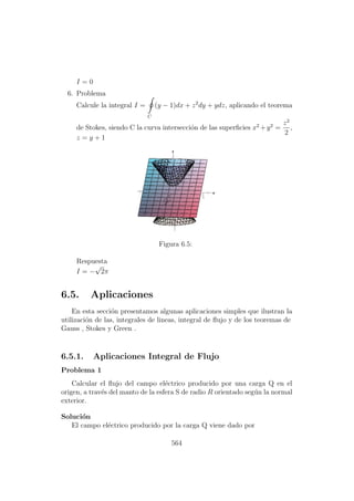 I = 0
6. Problema
Calcule la integral I =
C
(y − 1)dx + z2
dy + ydz, aplicando el teorema
de Stokes, siendo C la curva intersecci´on de las superﬁcies x2
+y2
=
z2
2
,
z = y + 1
Figura 6.5:
Respuesta
I = −
√
2π
6.5. Aplicaciones
En esta secci´on presentamos algunas aplicaciones simples que ilustran la
utilizaci´on de las, integrales de lineas, integral de ﬂujo y de los teoremas de
Gauss , Stokes y Green .
6.5.1. Aplicaciones Integral de Flujo
Problema 1
Calcular el ﬂujo del campo el´ectrico producido por una carga Q en el
origen, a trav´es del manto de la esfera S de radio R orientado seg´un la normal
exterior.
Soluci´on
El campo el´ectrico producido por la carga Q viene dado por
564
 