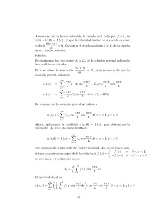 Considere que la forma inicial de la cuerda est´a dado por f (x) , es
decir u (x, 0) = f (x) , y que la velocidad inicial de la cuerda es cero,
es decir
∂u (x, t)
∂t
= 0. Encontrar el desplazamiento u (x, t) de la cuerda
en un tiempo posterior.
Soluci´on.
Determinemos las constantes An y Bn de la soluci´on general aplicando
las condiciones iniciales.
Para satisfacer la condici´on
∂u (x, t)
∂t
= 0 , ser´a necesario derivar la
soluci´on general, entonces
ut (x, t) =
∞
n=1
nπc
L
(−An sin
nπct
L
+ Bn cos
nπct
L
) sin
nπx
L
ut (x, t) =
∞
n=1
nπc
L
Bn sin
nπx
L
⇐⇒ Bn = 0 ∀n
De manera que la soluci´on general se reduce a
u (x, t) =
∞
n=1
An cos
nπct
L
sin
nπx
L
, 0 < x < L y t > 0
Ahora, apliquemos la condici´on u (x, 0) = f (x) , para determinar la
constante An. Esto da como resultado
u (x, 0) = f (x) =
∞
n=1
An sen
nπx
L
, 0 < x < L y t > 0
que corresponde a una serie de Fourier senoidal. As´ı, es necesario con-
siderar una extension impar de la funci´on dada fi (x) =
f (x) si 0 < x < L
−f (−x) si −L < x < 0
,
de este modo el coeﬁciente queda
An =
2
L
L
0
f (x) sin
nπx
L
dx
El resultado ﬁnal es
u (x, t) =
∞
n=1
2
L
L
0
f (x) sin
nπx
L
dx cos
nπt
L
sin
nπx
L
, 0 < x < L y t > 0
43
 