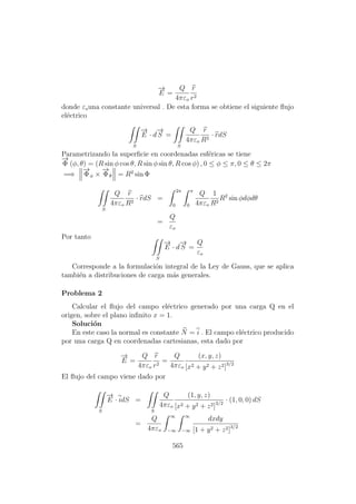 −→
E =
Q
4πεo
r
r2
donde εouna constante universal . De esta forma se obtiene el siguiente ﬂujo
el´ectrico
S
−→
E · d
−→
S =
S
Q
4πεo
r
R2
· rdS
Parametrizando la superﬁcie en coordenadas esf´ericas se tiene
−→
Φ (φ, θ) = (R sin φ cos θ, R sin φ sin θ, R cos φ) , 0 ≤ φ ≤ π, 0 ≤ θ ≤ 2π
=⇒
−→
Φφ ×
−→
Φθ = R2
sin Φ
S
Q
4πεo
r
R2
· rdS =
2π
0
π
0
Q
4πεo
1
R2
R2
sin φdφdθ
=
Q
εo
Por tanto
S
−→
E · d
−→
S =
Q
εo
Corresponde a la formulaci´on integral de la Ley de Gauss, que se aplica
tambi´en a distribuciones de carga m´as generales.
Problema 2
Calcular el ﬂujo del campo el´ectrico generado por una carga Q en el
origen, sobre el plano inﬁnito x = 1.
Soluci´on
En este caso la normal es constante N = i . El campo el´ectrico producido
por una carga Q en coordenadas cartesianas, esta dado por
−→
E =
Q
4πεo
r
r2
=
Q
4πεo
(x, y, z)
[x2 + y2 + z2]3/2
El ﬂujo del campo viene dado por
S
−→
E · idS =
S
Q
4πεo
(1, y, z)
[x2 + y2 + z2]3/2
· (1, 0, 0) dS
=
Q
4πεo
∞
−∞
∞
−∞
dxdy
[1 + y2 + z2]3/2
565
 