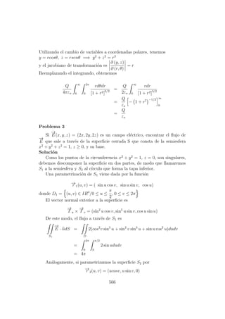 Utilizando el cambio de variables a coordenadas polares, tenemos
y = rcosθ, z = rsenθ =⇒ y2
+ z2
= r2
y el jacobiano de transformaci´on es
∂ (y, z)
∂ (r, θ)
= r
Reemplazando el integrando, obtenemos
Q
4πεo
∞
0
2π
0
rdθdr
[1 + r2]3/2
=
Q
2εo
∞
0
rdr
[1 + r2]3/2
=
Q
εo
− 1 + r2 −1/2 ∞
0
=
Q
εo
Problema 3
Si
−→
E (x, y, z) = (2x, 2y, 2z) es un campo el´ectrico, encontrar el ﬂujo de
−→
E que sale a trav´es de la superﬁcie cerrada S que consta de la semiesfera
x2
+ y2
+ z2
= 1, z ≥ 0, y su base.
Soluci´on
Como los puntos de la circunferencia x2
+ y2
= 1, z = 0, son singulares,
debemos descomponer la superﬁcie en dos partes, de modo que llamaremos
S1 a la semiesfera y S2 al c´ırculo que forma la tapa inferior.
Una parametrizaci´on de S1 viene dada por la funci´on
−→r 1(u, v) = ( sin u cos v, sin u sin v, cos u)
donde D1 = (u, v) ∈ IR3
/0 ≤ u ≤
π
2
, 0 ≤ v ≤ 2π
El vector normal exterior a la superﬁcie es
−→
T u ×
−→
T v = (sin2
u cos v, sin2
u sin v, cos u sin u)
De este modo, el ﬂujo a trav´es de S1 es
S1
−→
E · ndS =
D
2(cos2
v sin3
u + sin2
v sin3
u + sin u cos2
u)dudv
=
2π
0
π/2
0
2 sin ududv
= 4π
An´alogamente, si parametrizamos la superﬁcie S2 por
−→r 2(u, v) = (ucosv, u sin v, 0)
566
 