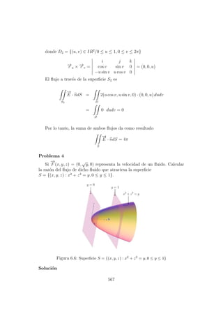 donde D2 = {(u, v) ∈ IR2
/0 ≤ u ≤ 1, 0 ≤ v ≤ 2π}
−→r u × −→r v =
i j k
cos v sin v 0
−u sin v u cos v 0
= (0, 0, u)
El ﬂujo a trav´es de la superﬁcie S2 es
S2
−→
E · ndS =
D
2(u cos v, u sin v, 0) · (0, 0, u) dudv
=
D
0 dudv = 0
Por lo tanto, la suma de ambos ﬂujos da como resultado
S
−→
E · ndS = 4π
Problema 4
Si
−→
F (x, y, z) = (0,
√
y, 0) representa la velocidad de un ﬂuido. Calcular
la raz´on del ﬂujo de dicho ﬂuido que atraviesa la superﬁcie
S = {(x, y, z) : x2
+ z2
= y, 0 ≤ y ≤ 1}.
Figura 6.6: Superﬁcie S = {(x, y, z) : x2 + z2 = y, 0 ≤ y ≤ 1}
Soluci´on
567
 