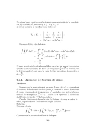 En primer lugar, consideremos la siguiente parametrizaci´on de la superﬁcie:
r(u, v) = (u cos v, u2
, u sin v), 0 ≤ u ≤ 1, 0 ≤ v ≤ 2π.
El vector normal a la superﬁcie viene dado por:
−→
T u ×
−→
T v =
i j k
cos v 2u sin v
−u sin v 0 u cos v
=
= (2u2
cos v, −u, 2u2
sin v)
Entonces el ﬂujo esta dado por,
S
−→
F · ndS =
2π
0
1
0
(0, u, 0) · (2u2
cos v, −u, 2u2
sin v)dudv
=
2π
0
1
0
(−u2
)dudv =
2π
0
−
u3
3
1
0
dv
= −
2π
3
El signo negativo del resultado es debido a que el vector normal tiene sentido
opuesto al del movimiento del ﬂuido (la componente j de
−→
F es positiva pero
la de n es negativa). As´ı pues, la raz´on de ﬂujo que entra a la superﬁcie es
de
−2π
3
.
6.5.2. Aplicaci´on del teorema de Gauss
Problema 1
Suponga que la temperatura de un punto de una esfera S es proporcional
al cuadrado de la distancia de dicho punto al centro de la esfera. Se sabe que
el campo estacionario de temperaturas
−→
J asociado a este potencial queda
deﬁnido por la expresi´on
−→
J = − T, donde k > 0 representa la conductivi-
dad t´ermica del medio y T la temperatura.
Calcular directamente la raz´on total del ﬂujo de calor que atraviesa la
esfera, suponiendo que tiene centro el origen y radio a.
Soluci´on
Debemos calcular
S
−→
J · ndS =
D
−→
J (−→r (u, v)) ·
−→
T u ×
−→
T v dudv
Consideremos la parametrizaci´on de S dada por:
568
 