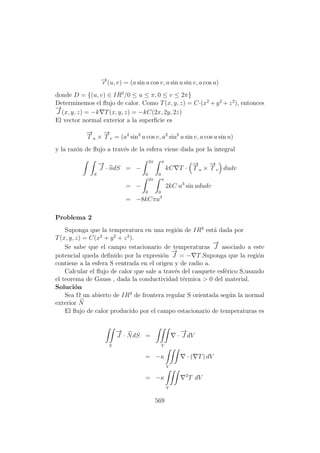 −→r (u, v) = (a sin u cos v, a sin u sin v, a cos u)
donde D = {(u, v) ∈ IR3
/0 ≤ u ≤ π, 0 ≤ v ≤ 2π}
Determinemos el ﬂujo de calor. Como T(x, y, z) = C·(x2
+ y2
+ z2
), entonces
−→
J (x, y, z) = −k T(x, y, z) = −kC(2x, 2y, 2z)
El vector normal exterior a la superﬁcie es
−→
T u ×
−→
T v = (a2
sin2
u cos v, a2
sin2
u sin v, a cos u sin u)
y la raz´on de ﬂujo a trav´es de la esfera viene dada por la integral
S
−→
J · ndS = −
2π
0
π
0
kC T ·
−→
T u ×
−→
T v dudv
= −
2π
0
π
0
2kC·a3
sin ududv
= −8kCπa3
Problema 2
Suponga que la temperatura en una regi´on de IR3
est´a dada por
T(x, y, z) = C(x2
+ y2
+ z2
).
Se sabe que el campo estacionario de temperaturas
−→
J asociado a este
potencial queda deﬁnido por la expresi´on
−→
J = − T.Suponga que la regi´on
contiene a la esfera S centrada en el origen y de radio a.
Calcular el ﬂujo de calor que sale a trav´es del casquete esf´erico S,usando
el teorema de Gauss , dada la conductividad t´ermica > 0 del material.
Soluci´on
Sea Ω un abierto de IR3
de frontera regular S orientada seg´un la normal
exterior N
El ﬂujo de calor producido por el campo estacionario de temperaturas es
S
−→
J · NdS =
V
·
−→
J dV
= −κ
V
· ( T) dV
= −κ
V
2
T dV
569
 