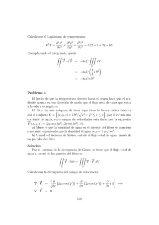 Calculemos el Laplaciano de temperaturas
2
T =
∂2
x2
∂x2
+
∂2
y2
∂y2
+
∂2
z2
∂z2
= C(2 + 2 + 2) = 6C
Reemplazando el integrando, queda
S
−→
J · d
−→
S = −6κC
Ω
dV
= −6κC
4
3
πR3
= −8κCπR3
Problema 3
El hecho de que la temperatura decrece hacia el origen hace que el gra-
diente apunte en esa direcci´on de modo que el ﬂujo neto de calor que entra
a la esfera es negativo.
El ﬁltro de una m´aquina de lavar ropa tiene la forma c´onica descrita
por el conjunto Ω = (x, y, z) ∈ IR3
/ x2 + y2 ≤ z ≤ 3 , por el circula una
corriente de agua, cuyo campo de velocidades esta dado por la expresi´on
−→
F (x, y, z) = (2yz cos (y2
) , 2x cos (x2
) , 1) .
a) Muestre que la cantidad de agua en el interior del ﬁltro se mantiene
constante, suponiendo que la densidad el agua es ρ = 1 gr/cm3
.
b) Usando el teorema de Stokes, calcule el ﬂujo total de agua trav´es de
las paredes del ﬁltro
Soluci´on
Por el teorema de la divergencia de Gauss, se tiene que el ﬂujo total de
agua a trav´es de las paredes del ﬁltro es
S
−→
F · nds =
Ω
·
−→
F dV
Calculemos la divergencia del campo de velocidades
·
−→
F =
∂
∂x
2yz cos y2
+
∂
∂x
2x cos x2
+
∂
∂x
(1) =⇒
·
−→
F = 0
570
 