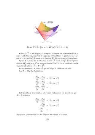 Figura 6.7: Ω = (x, y, z) ∈ IR3/ x2 + y2 ≤ z ≤ 3
Como ·
−→
F = 0,el ﬂujo total de agua a trav´es de las paredes del ﬁltro es
nulo. Por lo tanto la cantidad de agua que entra al ﬁltro es igual a la que sale,
entonces la cantidad de agua en el interior del ﬁltro se mantiene constante.
b) Sea S la pared del manto de Ω .Como
−→
F es un campo de divergencia
nula en IR3
, entonces
−→
F es un campo rotacional, es decir, existe un campo
vectorial
−→
R tal que
−→
F = ×
−→
R.
En consecuencia, se busca
−→
R que satisfaga la condicion anterior.
Sea
−→
R = (R1, R2, R2) tal que
∂R3
∂y
−
∂R2
∂z
= 2yz cos y2
∂R1
∂z
−
∂R3
∂x
= 2xz cos x2
∂R2
∂x
−
∂R1
∂y
= 1
Este problema tiene muchas soluciones.Formulemos un modelo en que
R1 = 0, entonces
∂R3
∂y
−
∂R2
∂z
= 2yz cos y2
−
∂R3
∂x
= 2xz cos x2
∂R2
∂x
− = 1
Integrando parcialmente las dos ´ultimas ecuaciones se obtiene
571
 