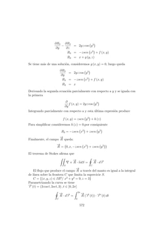 ∂R3
∂y
−
∂R2
∂z
= 2yz cos y2
R3 = −zsen x2
+ f (x, y)
R2 = x + g (y, z)
Se tiene m´as de una soluci´on, consideremos g (x, y) = 0, luego queda
∂R3
∂y
= 2yz cos y2
R3 = −zsen x2
+ f (x, y)
R2 = x
Derivando la segunda ecuaci´on parcialmente con respecto a y y se iguala con
la primera
∂
∂y
f (x, y) = 2yz cos y2
Integrando parcialmente con respecto a y esta ´ultima expresi´on produce
f (x, y) = zsen y2
+ h (z)
Para simpliﬁcar consideremos h (z) = 0,por consiguiente
R3 = −zsen x2
+ zsen y2
Finalmente, el campo
−→
R queda:
−→
R = 0, x, −zsen x2
+ zsen y2
El teorema de Stokes aﬁrma que
S
×
−→
R · ndS =
C
−→
R · d−→r
El ﬂujo que produce el campo
−→
R a trav´es del manto es igual a la integral
de l´ınea sobre la frontera C que limita la supercicie S.
C = {(x, y, z) ∈ IR3
/ x2
+ y2
= 9, z = 3}
Parametrizando la curva se tiene
−→r (t) = (3 cos t, 3set, 3) , t ∈ [0, 2π]
C
−→
R · d−→r =
2π
0
−→
R (−→r (t)) · −→r (t) dt
572
 