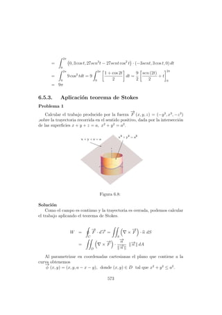 =
2π
0
0, 3 cos t, 27sen3
t − 27sent cos2
t · (−3sent, 3 cos t, 0) dt
=
2π
0
9 cos2
tdt = 9
2π
0
1 + cos 2t
2
dt =
9
2
sen (2t)
2
+ t
2π
0
= 9π
6.5.3. Aplicaci´on teorema de Stokes
Problema 1
Calcular el trabajo producido por la fuerza
−→
F (x, y, z) = (−y3
, x3
, −z3
)
,sobre la trayectoria recorrida en el sentido positivo, dada por la intersecci´on
de las superﬁcies x + y + z = a, x2
+ y2
= a2
.
Figura 6.8:
Soluci´on
Como el campo es continuo y la trayectoria es cerrada, podemos calcular
el trabajo aplicando el teorema de Stokes.
W =
C
−→
F · d−→r =
S
×
−→
F · n dS
=
D
×
−→
F ·
−→n
−→n
−→n dA
Al parametrizar en coordenadas cartesianas el plano que contiene a la
curva obtenemos
−→
φ (x, y) = (x, y, a − x − y), donde (x, y) ∈ D tal que x2
+ y2
≤ a2
.
573
 