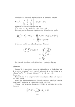 Calculemos el integrando del lado derecho de la formula anterior
×
−→
F =
i j k
∂
∂x
∂
∂y
∂
∂z
−y3
x3
−z3
= (0, 0, 3x2
+ 3y2
)
El vector normal al plano esta dado por
−→n = φ = (1, 1, 1) , donde φ = x + y + z − a = 0
En consecuencia, al sustituir t´erminos en al ´ultima integral queda
D
×
−→
F · −→n dxdy =
D
0, 0, 3x2
+ 3y2
· (1, 1, 1) dxdy
= 3
D
(x2
+ y2
)dxdy
Si hacemos cambio a coordenadas polares obtenemos
3
2π
0
a
0
ρ2
(ρ) dρdθ = 3
2π
0
ρ4
4
a
0
dθ
= 3
a4
4
2π
0
dθ
=
6πa4
4
Corresponde al trabajo total realizado por el campo de fuerzas.
Problema 2
Calcular la circulaci´on del campo de velocidades de un ﬂu´ıdo dado por
−→
F (x, y, z) = (arctan(x2
), 3x, e3z
tan (z)) a lo largo de la intersecci´on de la
esfera x2
+ y2
+ z2
= 4, con el cilindro x2
+ y2
= 1, con z > 0.
Soluci´on.
La circulaci´on de un campo vectorial es su integral de l´ınea a lo largo de
una curva cerrada.
Vemos que el campo vectorial es bastante complejo, por lo que calcular
directamente la integral de linea puede resultar engorroso.
Se espera que al ocupar el teorema de Stokes se simpliﬁque el calculo.
Entonces
C
−→
F · d−→r =
S
×
−→
F · n dS
574
 