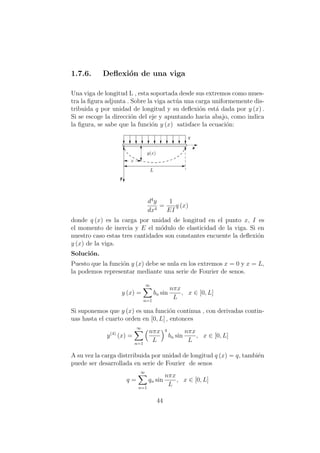 1.7.6. Deﬂexi´on de una viga
Una viga de longitud L , esta soportada desde sus extremos como mues-
tra la ﬁgura adjunta . Sobre la viga act´ua una carga uniformemente dis-
tribuida q por unidad de longitud y su deﬂexi´on est´a dada por y (x) .
Si se escoge la direcci´on del eje y apuntando hacia abajo, como indica
la ﬁgura, se sabe que la funci´on y (x) satisface la ecuaci´on:
d4
y
dx4
=
1
EI
q (x)
donde q (x) es la carga por unidad de longitud en el punto x, I es
el momento de inercia y E el m´odulo de elasticidad de la viga. Si en
nuestro caso estas tres cantidades son constantes encuente la deﬂexi´on
y (x) de la viga.
Soluci´on.
Puesto que la funci´on y (x) debe se nula en los extremos x = 0 y x = L,
la podemos representar mediante una serie de Fourier de senos.
y (x) =
∞
n=1
bn sin
nπx
L
, x ∈ [0, L]
Si suponemos que y (x) es una funci´on continua , con derivadas contin-
uas hasta el cuarto orden en [0, L] , entonces
y(4)
(x) =
∞
n=1
nπx
L
4
bn sin
nπx
L
, x ∈ [0, L]
A su vez la carga distrribuida por unidad de longitud q (x) = q, tambi´en
puede ser desarrollada en serie de Fourier de senos
q =
∞
n=1
qn sin
nπx
L
, x ∈ [0, L]
44
 