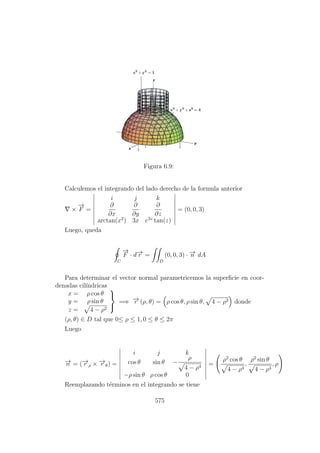 Figura 6.9:
Calculemos el integrando del lado derecho de la formula anterior
×
−→
F =
i j k
∂
∂x
∂
∂y
∂
∂z
arctan(x2
) 3x e3z
tan(z)
= (0, 0, 3)
Luego, queda
C
−→
F · d−→r =
D
(0, 0, 3) · −→n dA
Para determinar el vector normal parametricemos la superﬁcie en coor-
denadas cil´ındricas
x = ρ cos θ
y = ρ sin θ
z = 4 − ρ2



=⇒ −→r (ρ, θ) = ρ cos θ, ρ sin θ, 4 − ρ2 donde
(ρ, θ) ∈ D tal que 0≤ ρ ≤ 1, 0 ≤ θ ≤ 2π
Luego
−→n = (−→r ρ × −→r θ) =
i j k
cos θ sin θ −
ρ
4 − ρ4
−ρ sin θ ρ cos θ 0
=
ρ2
cos θ
4 − ρ4
,
ρ2
sin θ
4 − ρ4
, ρ
Reemplazando t´erminos en el integrando se tiene
575
 