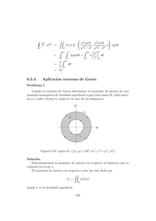 C
−→
F · d−→r =
D
(0, 0, 3) ·
ρ2
cos θ
4 − ρ4
,
ρ2
senθ
4 − ρ4
, ρ dρdθ
=
2π
0
1
0
3ρdρdθ =
2π
0
3
ρ2
2
1
0
dθ
=
3
2
2π
0
dθ
= 3π
6.5.4. Aplicacion teorema de Green
Problema 1
Usando el teorema de Green determinar el momento de inercia de una
arandela homog´enea de densidad superﬁcial σ,que tiene masa M, radio inter-
no a y radio externo b; respecto de uno de sus di´ametros.
Figura 6.10: regi´on R = (x, y) ∈ IR2/ a2 ≤ x2 + y2 ≤ b2
Soluci´on.
Determinaremos el momento de inercia con respecto al di´ametro que es
colineal con el eje x.
El momento de inercia con respecto a ´este eje esta dado por
Ix =
R
σy2
dA
donde σ es la densidad superﬁcial.
576
 