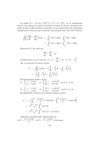 La regi´on R = {(x, y) ∈ IR2
/ a2
≤ x2
+ y2
≤ b2
} , no es simplemente
conexa, sin embargo, se puede extender el teorema de Green, sumando inte-
grales de l´ıneas sobre fronteras separadas, de un n´umero ﬁnito de subregiones
(simplemente conexas), para construir una integral sobre una sola frontera.
R
∂Q
∂x
−
∂P
∂y
dxdy =
C1
Pdx + Qdy −
C2
Pdx + Qdy
=
C1
Pdx + Qdy +
−C2
Pdx + Qdy
Buscamos P y Q, tales que
∂Q
∂x
−
∂P
∂y
= y2
Consideremos en este caso Q = 0 =⇒ −
∂P
∂y
= y2
=⇒ P = −
y3
3
Asi, el momento de inercia queda:
Ix =
R
σy2
dA = σ
C1
−
y3
3
dx −
C2
−
y3
3
dx
= σ
C1
−
y3
3
dx +
C2
y3
3
dx
Parametrizamos ambas curvas:
C1 :
x = b cos t
y = b sin t
=⇒
dx = −b sin tdt
dy = b cos tdt
con 0 ≤ t ≤ 2π
C2 :
x = a cos t
y = a sin t
=⇒
dx = −a sin tdt
dy = a cos tdt
con 0 ≤ t ≤ 2π
Reemplazando t´erminos en la ´ultima integral, queda:
Ix = σ
2π
0
−
b3
sin3
t
3
(−b sin t)dt +
2π
0
a3
sin3
t
3
(−a sin t)dt
= σ
(b4
− a4
)
3
2π
0
sin4
tdt
= σ
(b4
− a4
)
3
2π
0
sin2
t 1 − cos2
t dt
Aplicando las identidades trigonom´etricas:
cos2
t =
(1 + cos 2t)
2
, sen2
t =
(1 − cos 2t)
2
, obtenemos
577
 
