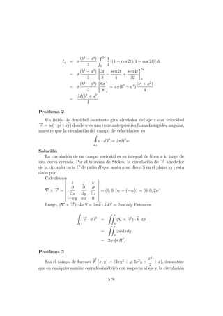Ix = σ
(b4
− a4
)
3
2π
0
1
4
[(1 − cos 2t)(1 − cos 2t)] dt
= σ
(b4
− a4
)
3
3t
8
−
sen2t
4
+
sen4t
32
2π
0
= σ
(b4
− a4
)
3
6π
8
= πσ(b2
− a2
)
(b2
+ a2
)
4
=
M(b2
+ a2
)
4
Problema 2
Un ﬂuido de densidad constante gira alrededor del eje z con velocidad
−→v = w(−yi+xj) donde w es una constante positiva llamada rapidez angular,
muestre que la circulaci´on del campo de velocidades es
c
v · d−→r = 2πR2
w
Soluci´on
La circulaci´on de un campo vectorial es su integral de l´ınea a lo largo de
una curva cerrada. Por el teorema de Stokes, la circulaci´on de −→v alrededor
de la circunferencia C de radio R que acota a un disco S en el plano xy , esta
dado por
Calculemos
× −→v =
i j k
∂
∂x
∂
∂y
∂
∂z
−wy wx 0
= (0, 0, (w − (−w)) = (0, 0, 2w)
Luego, ( × −→v ) · kdS = 2wk · kdS = 2wdxdy.Entonces
C
−→v · d−→r =
S
( × −→v ) · k dS
=
S
2wdxdy
= 2w πR2
Problema 3
Sea el campo de fuerzas
−→
F (x, y) = (2xy2
+ y, 2x2
y +
x2
2
+ x), demostrar
que en cualquier camino cerrado sim´etrico con respecto al eje y, la circulaci´on
578
 