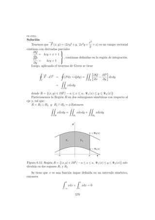 es cero.
Soluci´on
Tenemos que
−→
F (x, y) = (2xy2
+ y, 2x2
y +
x2
2
+ x) es un campo vectorial
continuo con derivadas parciales
∂Q
∂x
= 4xy + x + 1
∂P
∂y
= 4xy + 1



, continuas deﬁnidas en la regi´on de integraci´on.
Luego, aplicando el teorema de Green se tiene
C
−→
F · d−→r = (Pdx + Qdy) =
R
∂Q
∂x
−
∂P
∂y
dxdy
=
R
xdxdy
donde R = {(x, y) ∈ IR2
/ − a ≤ x ≤ a, Ψ1 (x) ≤ y ≤ Ψ2 (x)}
Particionemos la Regi´on R en dos subregiones sim´etricas con respecto al
eje y, tal que:
R = R1 ∪ R2 y R1 ∩ R2 = φ.Entonces
R
xdxdy =
R1
xdxdy +
R2
xdxdy
Figura 6.11: Regi´on R = (x, y) ∈ IR2/ − a ≤ x ≤ a, Ψ1 (x) ≤ y ≤ Ψ2 (x) sub-
dividida en dos regiones R1 y R2
Se tiene que x es una funci´on impar deﬁnida en un intervalo sim´etrico,
entonces
0
−a
xdx +
a
0
xdx = 0
579
 